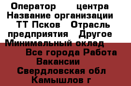 Оператор Call-центра › Название организации ­ ТТ-Псков › Отрасль предприятия ­ Другое › Минимальный оклад ­ 17 000 - Все города Работа » Вакансии   . Свердловская обл.,Камышлов г.